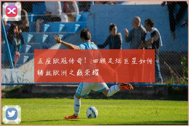 五座欧冠传奇！回顾足坛巨星如何铸就欧洲之巅荣耀