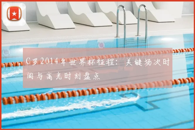 C罗2014年世界杯征程：关键场次时间与高光时刻盘点