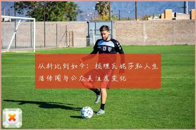 从科比到如今:梳理瓦妮莎私人生活传闻与公众关注度变化