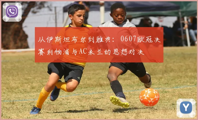 从伊斯坦布尔到雅典：0607欧冠决赛利物浦与AC米兰的恩怨对决