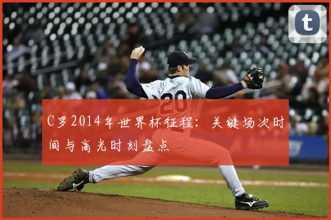 C罗2014年世界杯征程：关键场次时间与高光时刻盘点