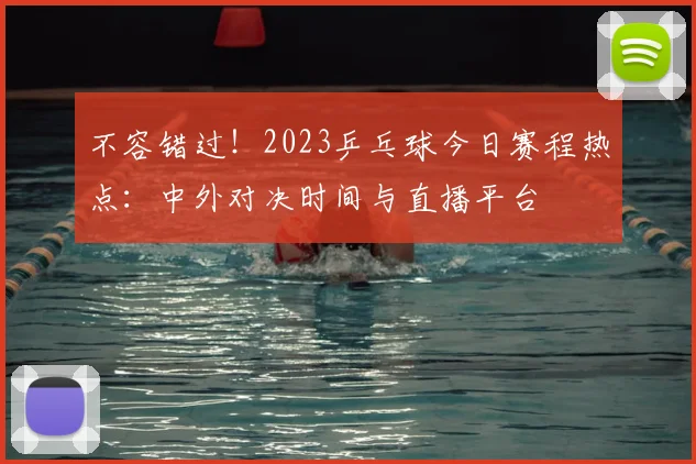 不容错过!2023乒乓球今日赛程热点:中外对决时间与直播平台