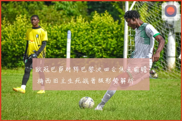 欧冠巴萨对阵巴黎次回合焦点前瞻 梅西旧主生死战晋级形势解析